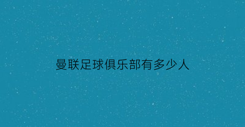 曼联足球俱乐部有多少人(曼联俱乐部有多少名员工)