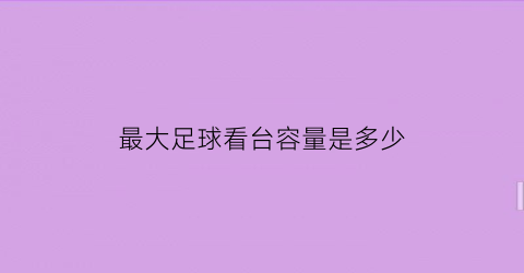 最大足球看台容量是多少(最大足球场面积是多少)