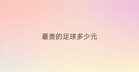 最贵的足球多少元(最贵的足球多少元一个)