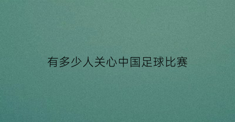 有多少人关心中国足球比赛(足球在中国的关注度)