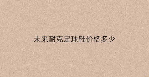 未来耐克足球鞋价格多少(未来耐克足球鞋价格多少一双)