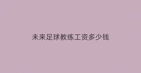 未来足球教练工资多少钱(未来足球教练工资多少钱一个月)