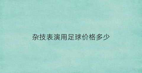 杂技表演用足球价格多少(杂技表演器材)