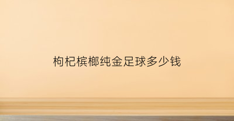 枸杞槟榔纯金足球多少钱(枸杞槟榔50块钱一包中奖几率)