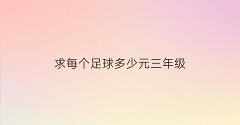 求每个足球多少元三年级(一个足球多少元三年级)