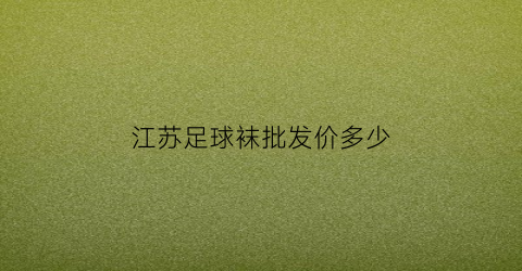 江苏足球袜批发价多少(江苏足球袜批发价多少钱一个)