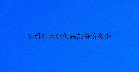 沙维什足球俱乐部身价多少(沙维什足球俱乐部身价多少钱)