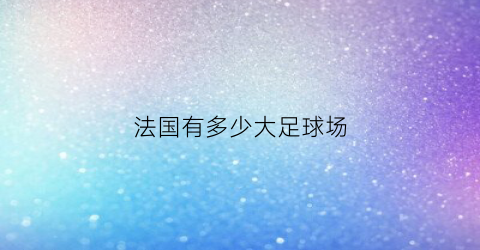 法国有多少大足球场(法国有多少大足球场地)