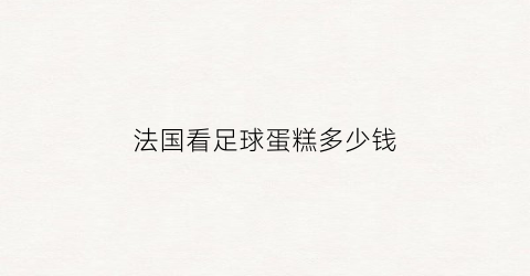 法国看足球蛋糕多少钱(法国看足球蛋糕多少钱啊)