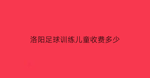 洛阳足球训练儿童收费多少(洛阳少儿足球俱乐部)