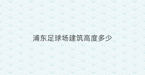 浦东足球场建筑高度多少(浦东足球场造价)