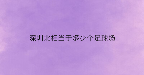 深圳北相当于多少个足球场(深圳北属于哪个片区)