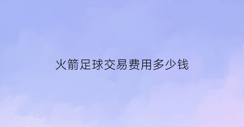 火箭足球交易费用多少钱(2020火箭队交易汇总)