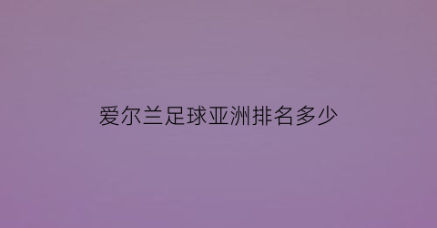 爱尔兰足球亚洲排名多少(爱尔兰足球实力怎么样)