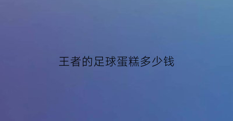 王者的足球蛋糕多少钱(足球蛋糕视频教学视频)