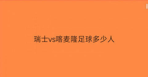 瑞士vs喀麦隆足球多少人(瑞士vs喀麦隆足球多少人参加)