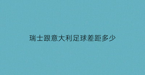 瑞士跟意大利足球差距多少(瑞士队vs意大利队哪个强)