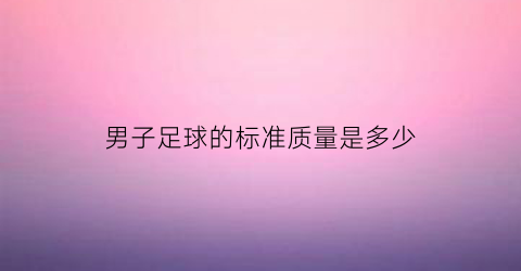 男子足球的标准质量是多少(男子足球大小)