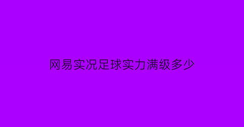 网易实况足球实力满级多少(实况足球最高多少级)