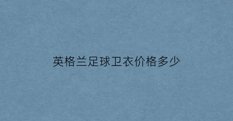 英格兰足球卫衣价格多少(英格兰足球卫衣价格多少钱一套)