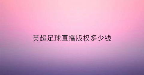 英超足球直播版权多少钱(英超2020-2021直播版权)