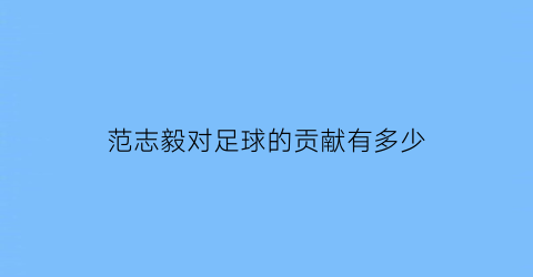 范志毅对足球的贡献有多少(范志毅对中国足球的贡献)