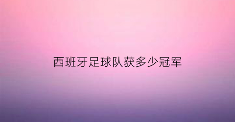 西班牙足球队获多少冠军(西班牙足球队获多少冠军奖金)