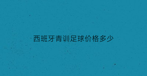 西班牙青训足球价格多少(西班牙青训)