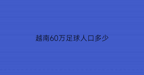 越南60万足球人口多少(越南足球注册人数2021)