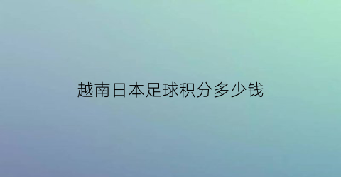 越南日本足球积分多少钱(日本越南男足)