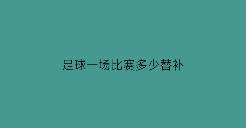 足球一场比赛多少替补(足球一场比赛多少替补球员)