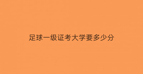 足球一级证考大学要多少分(足球一级证考大学要多少分才能考)