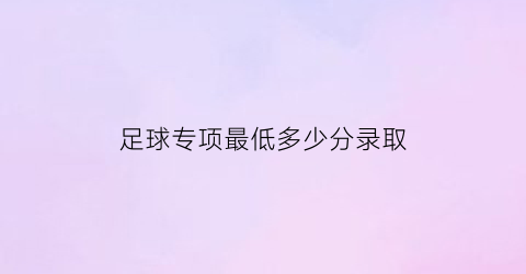 足球专项最低多少分录取(足球专项最低多少分录取啊)