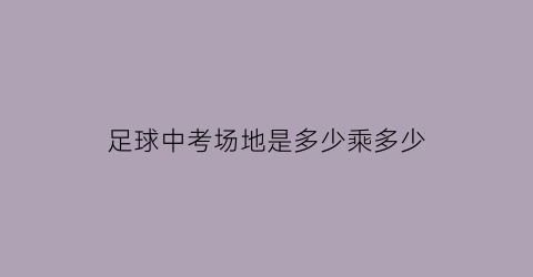 足球中考场地是多少乘多少(足球中考场地标准)