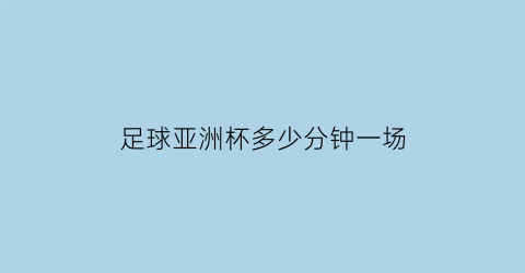 足球亚洲杯多少分钟一场(亚洲杯一场足球赛的比赛时间)