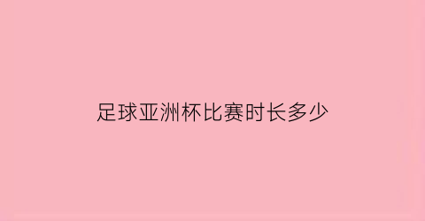 足球亚洲杯比赛时长多少(亚洲杯足球赛制)