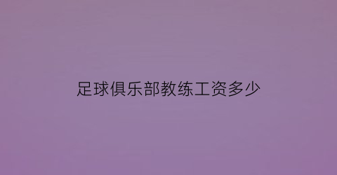 足球俱乐部教练工资多少(足球教练工资多少钱一节课)