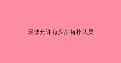 足球允许有多少替补队员(足球允许几名替补)