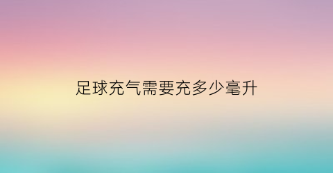 足球充气需要充多少毫升(足球充气需要充多少毫升水)