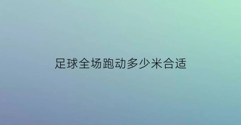 足球全场跑动多少米合适(足球比赛全场是多少分钟)