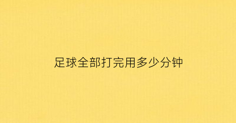 足球全部打完用多少分钟(足球全部打完用多少分钟比赛)