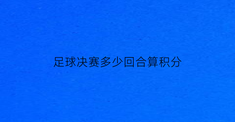 足球决赛多少回合算积分(足球决赛进球多吗)