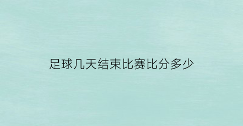 足球几天结束比赛比分多少(足球多长时间一场比赛结束)