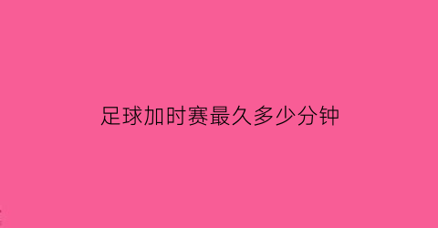 足球加时赛最久多少分钟(足球加时赛最长多久)