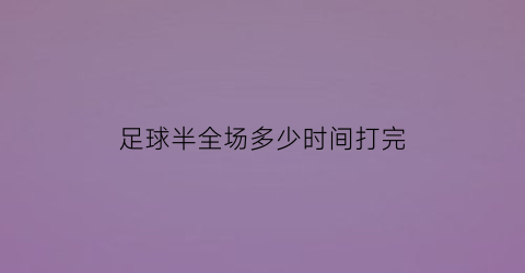 足球半全场多少时间打完(半场足球比赛多长时间)