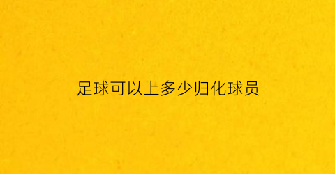 足球可以上多少归化球员(足球可以上几个归化)