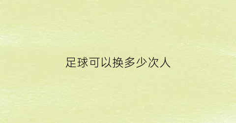 足球可以换多少次人(足球可以换多少次人踢)