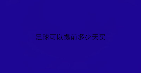 足球可以提前多少天买(足球体彩提前多久不能买)