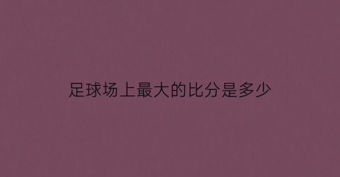 足球场上最大的比分是多少(足球场上最大的比分是多少分钟)