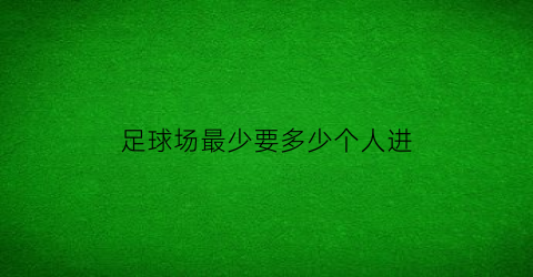 足球场最少要多少个人进(足球场需要多少人)